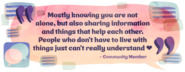 Mostly knowing you are not alone, but also sharing information and things that help each other. People who don't have to live with things just can't really understand” -Community member