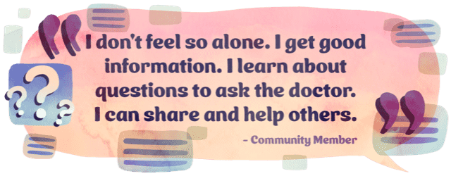 “I don't feel so alone. I get good information. I learn about questions to ask the doctor. I can share and help others.” -Community member